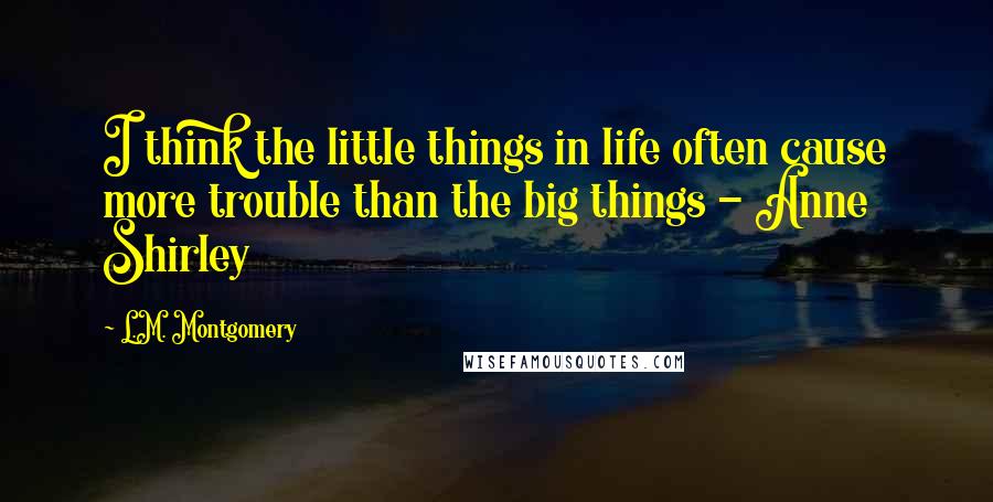 L.M. Montgomery Quotes: I think the little things in life often cause more trouble than the big things - Anne Shirley