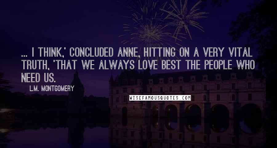 L.M. Montgomery Quotes: ... I think,' concluded Anne, hitting on a very vital truth, 'that we always love best the people who need us.