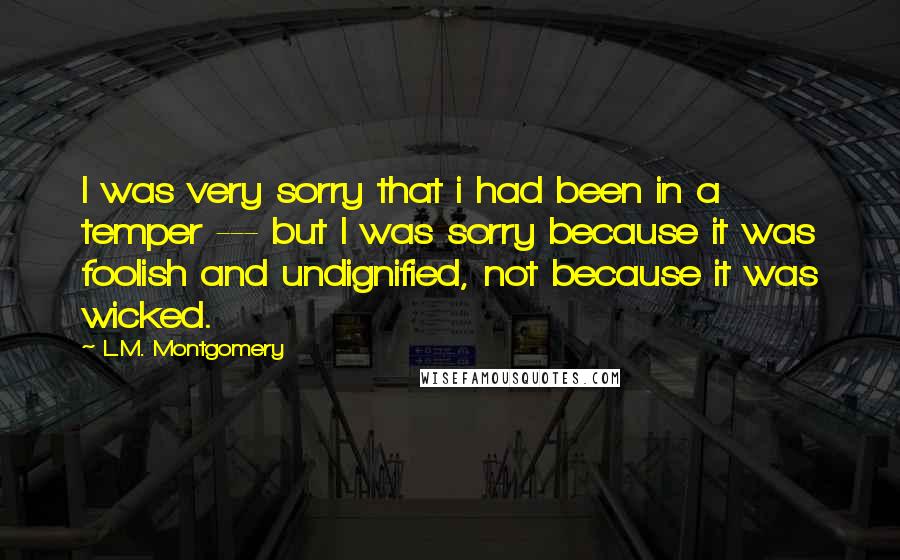 L.M. Montgomery Quotes: I was very sorry that i had been in a temper --- but I was sorry because it was foolish and undignified, not because it was wicked.