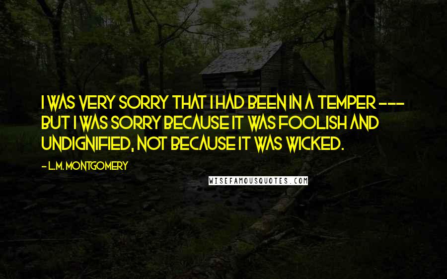 L.M. Montgomery Quotes: I was very sorry that i had been in a temper --- but I was sorry because it was foolish and undignified, not because it was wicked.