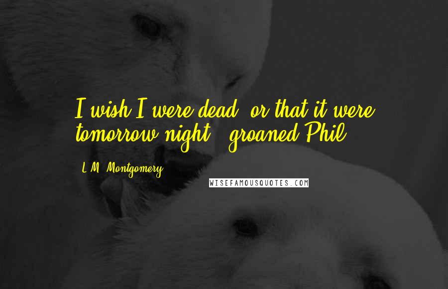 L.M. Montgomery Quotes: I wish I were dead, or that it were tomorrow night,' groaned Phil.