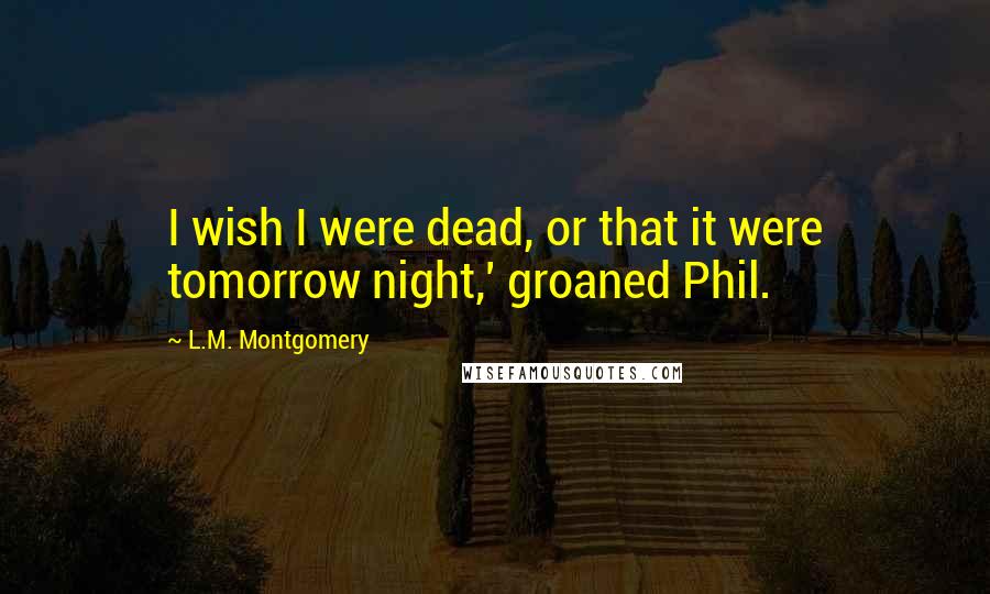 L.M. Montgomery Quotes: I wish I were dead, or that it were tomorrow night,' groaned Phil.