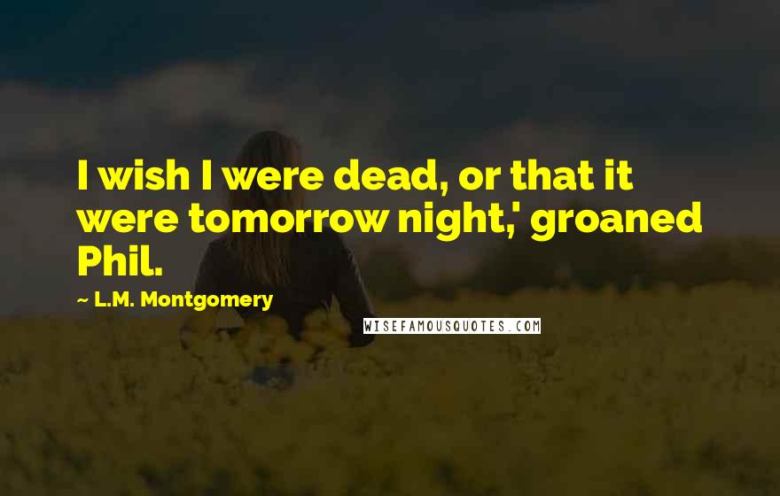 L.M. Montgomery Quotes: I wish I were dead, or that it were tomorrow night,' groaned Phil.