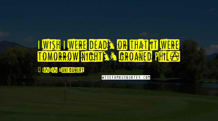 L.M. Montgomery Quotes: I wish I were dead, or that it were tomorrow night,' groaned Phil.