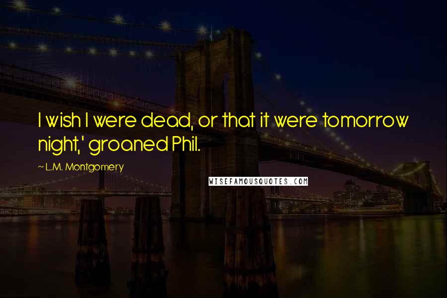 L.M. Montgomery Quotes: I wish I were dead, or that it were tomorrow night,' groaned Phil.