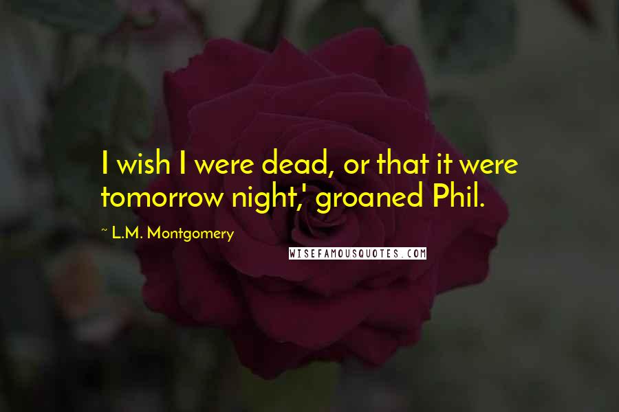 L.M. Montgomery Quotes: I wish I were dead, or that it were tomorrow night,' groaned Phil.