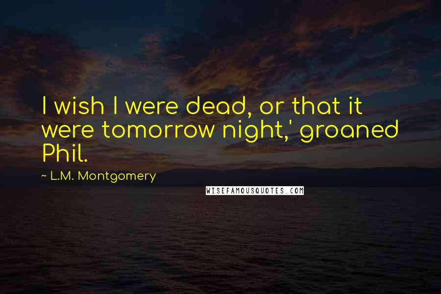 L.M. Montgomery Quotes: I wish I were dead, or that it were tomorrow night,' groaned Phil.