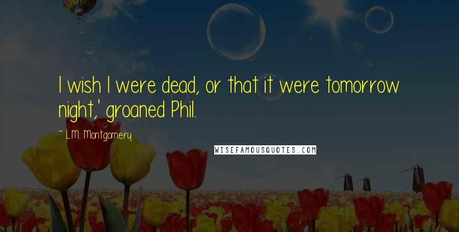 L.M. Montgomery Quotes: I wish I were dead, or that it were tomorrow night,' groaned Phil.