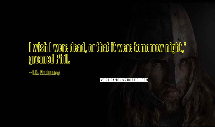 L.M. Montgomery Quotes: I wish I were dead, or that it were tomorrow night,' groaned Phil.