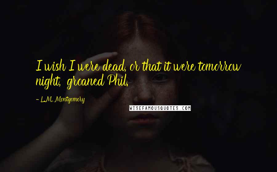 L.M. Montgomery Quotes: I wish I were dead, or that it were tomorrow night,' groaned Phil.