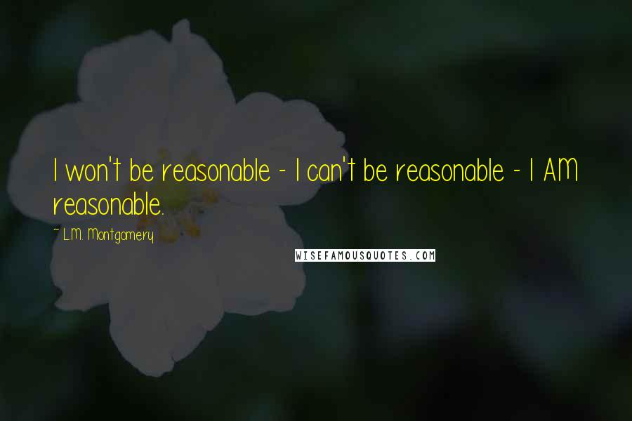 L.M. Montgomery Quotes: I won't be reasonable - I can't be reasonable - I AM reasonable.