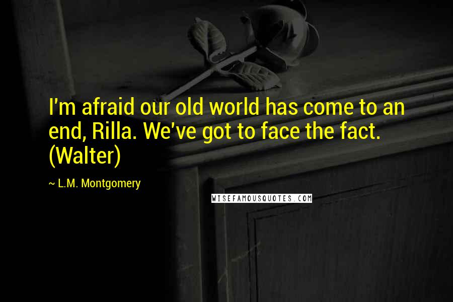 L.M. Montgomery Quotes: I'm afraid our old world has come to an end, Rilla. We've got to face the fact. (Walter)