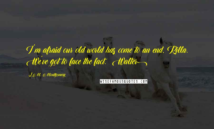 L.M. Montgomery Quotes: I'm afraid our old world has come to an end, Rilla. We've got to face the fact. (Walter)