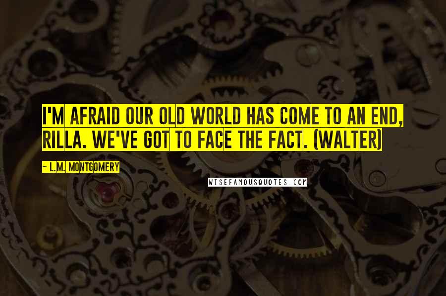 L.M. Montgomery Quotes: I'm afraid our old world has come to an end, Rilla. We've got to face the fact. (Walter)