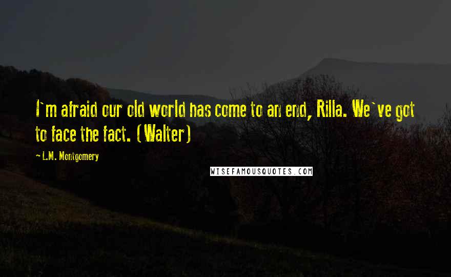 L.M. Montgomery Quotes: I'm afraid our old world has come to an end, Rilla. We've got to face the fact. (Walter)