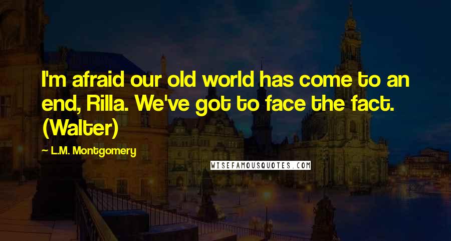 L.M. Montgomery Quotes: I'm afraid our old world has come to an end, Rilla. We've got to face the fact. (Walter)