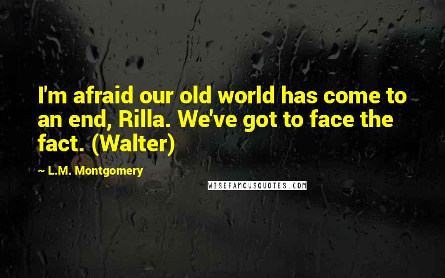 L.M. Montgomery Quotes: I'm afraid our old world has come to an end, Rilla. We've got to face the fact. (Walter)