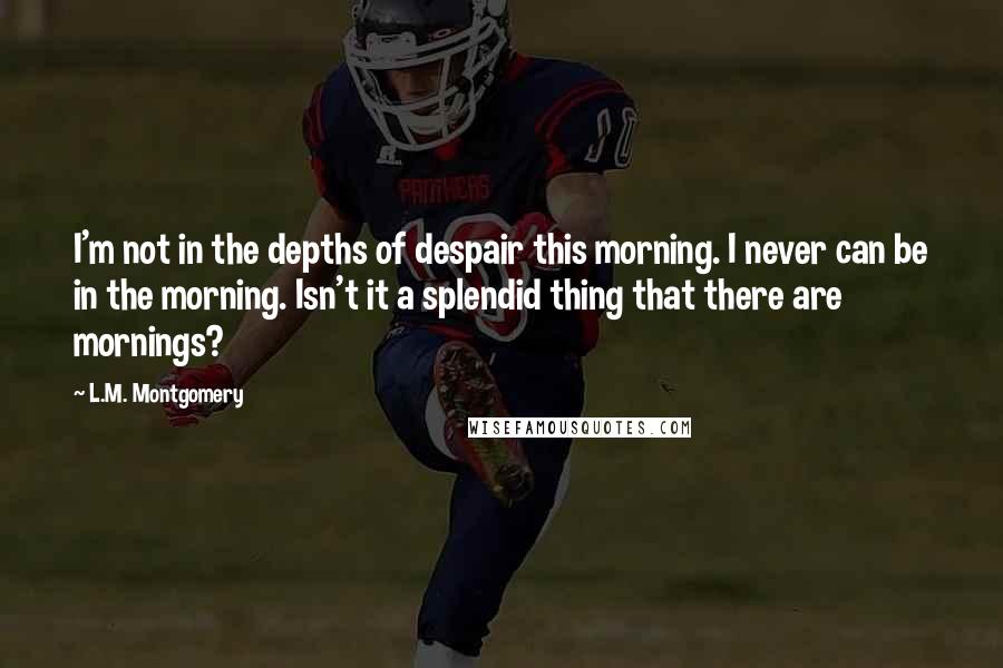 L.M. Montgomery Quotes: I'm not in the depths of despair this morning. I never can be in the morning. Isn't it a splendid thing that there are mornings?