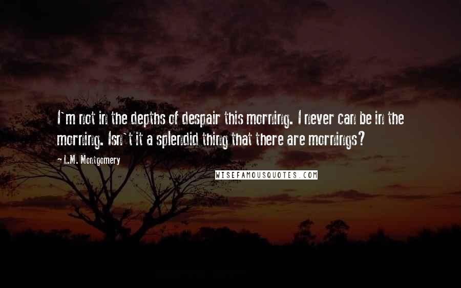 L.M. Montgomery Quotes: I'm not in the depths of despair this morning. I never can be in the morning. Isn't it a splendid thing that there are mornings?