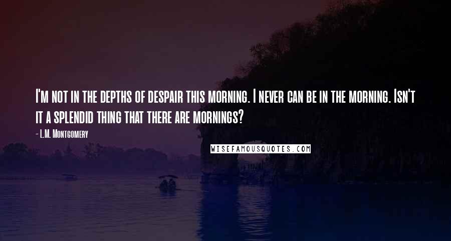 L.M. Montgomery Quotes: I'm not in the depths of despair this morning. I never can be in the morning. Isn't it a splendid thing that there are mornings?