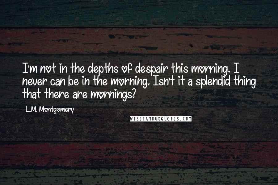 L.M. Montgomery Quotes: I'm not in the depths of despair this morning. I never can be in the morning. Isn't it a splendid thing that there are mornings?