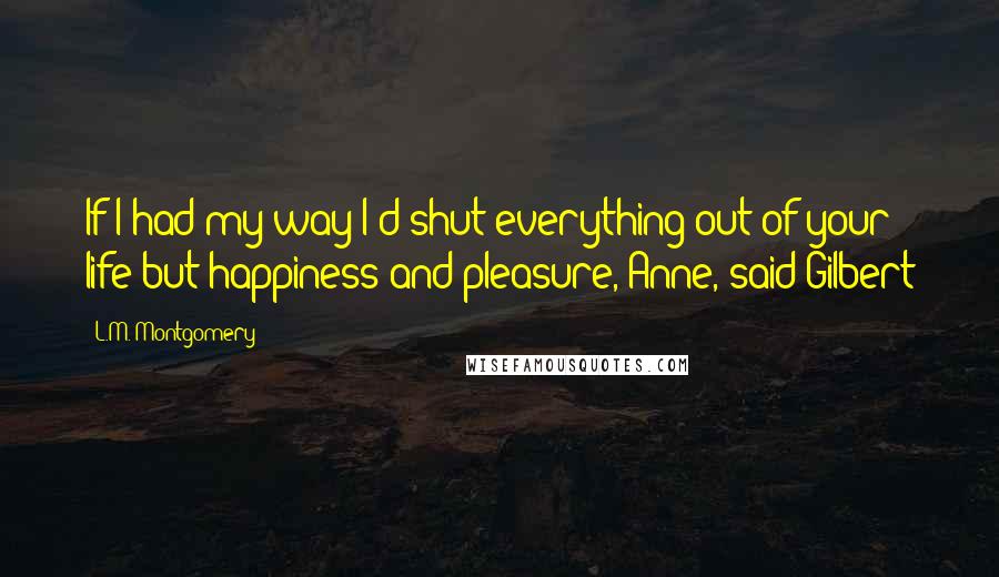 L.M. Montgomery Quotes: If I had my way I'd shut everything out of your life but happiness and pleasure, Anne, said Gilbert