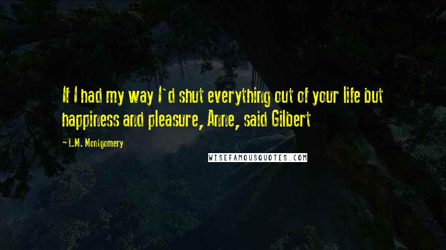 L.M. Montgomery Quotes: If I had my way I'd shut everything out of your life but happiness and pleasure, Anne, said Gilbert