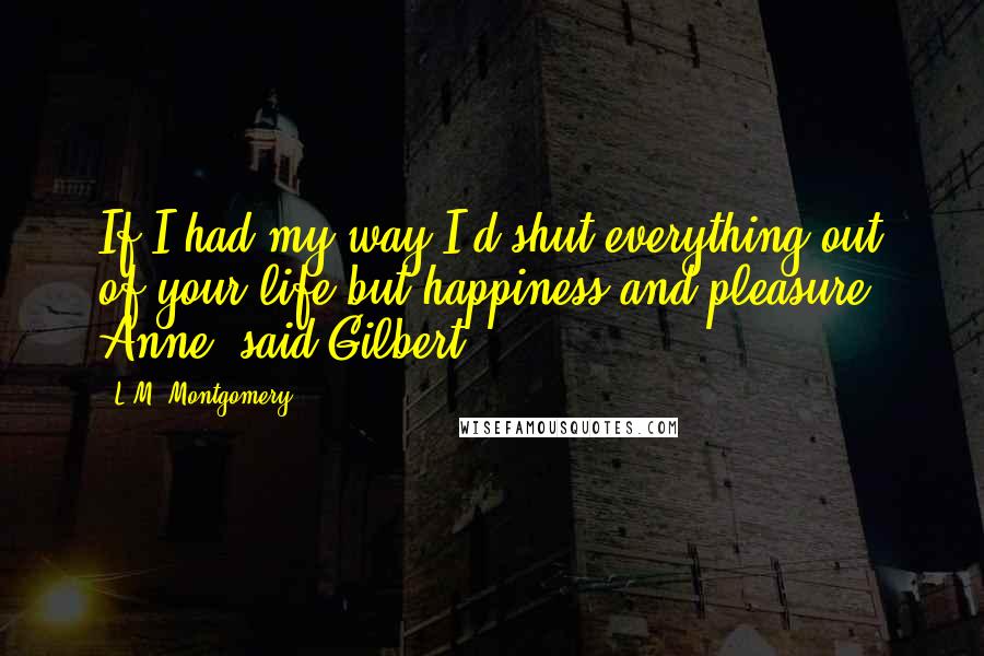 L.M. Montgomery Quotes: If I had my way I'd shut everything out of your life but happiness and pleasure, Anne, said Gilbert