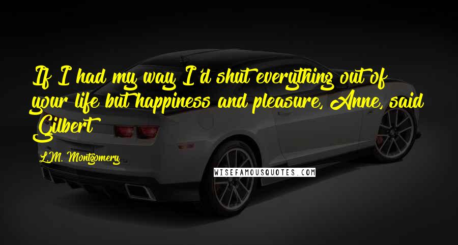 L.M. Montgomery Quotes: If I had my way I'd shut everything out of your life but happiness and pleasure, Anne, said Gilbert