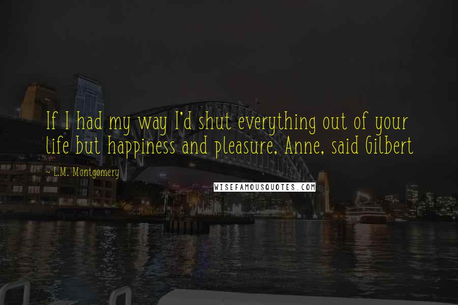 L.M. Montgomery Quotes: If I had my way I'd shut everything out of your life but happiness and pleasure, Anne, said Gilbert