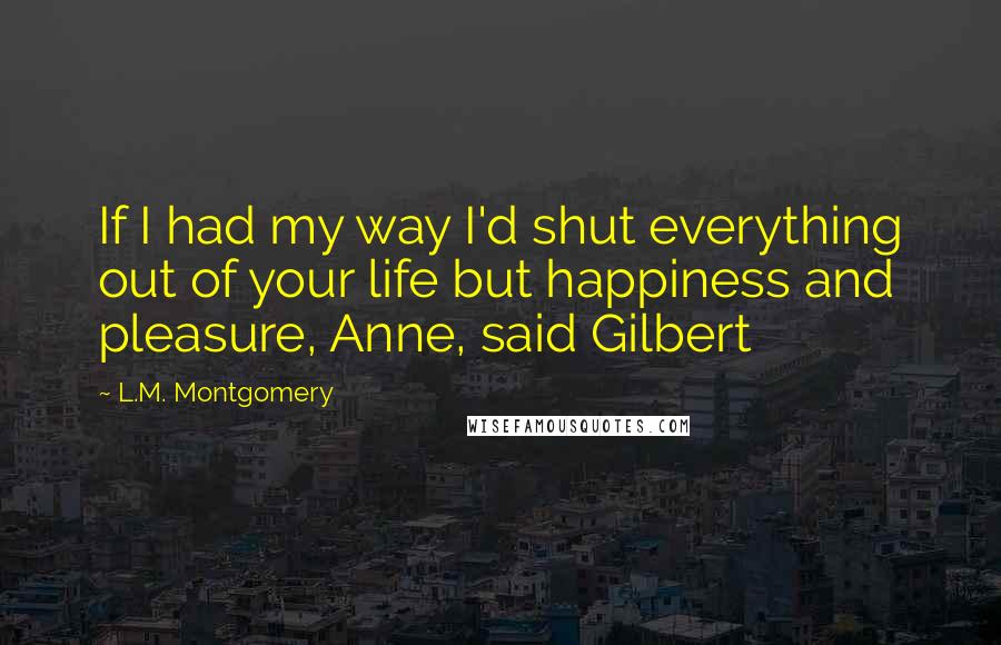 L.M. Montgomery Quotes: If I had my way I'd shut everything out of your life but happiness and pleasure, Anne, said Gilbert