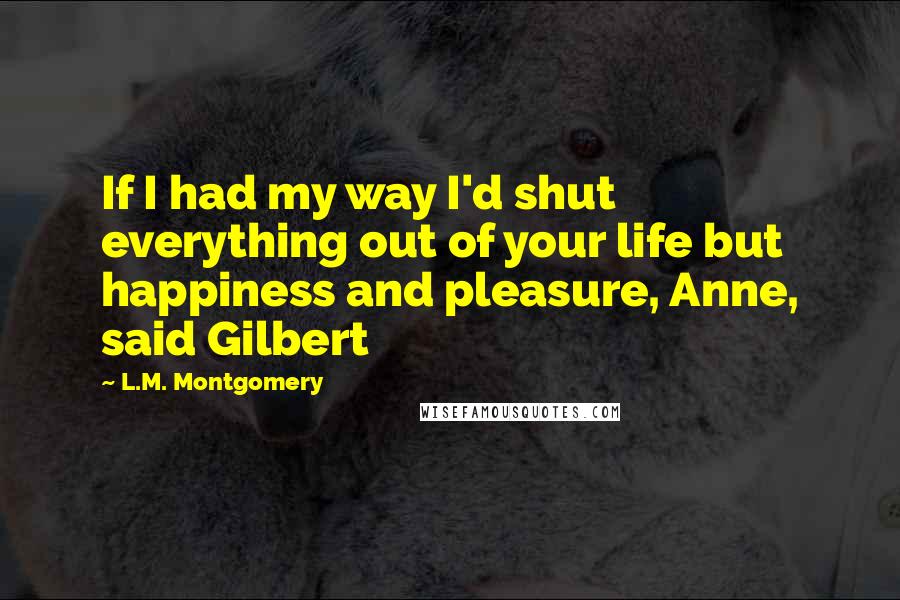 L.M. Montgomery Quotes: If I had my way I'd shut everything out of your life but happiness and pleasure, Anne, said Gilbert