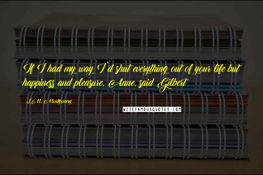 L.M. Montgomery Quotes: If I had my way I'd shut everything out of your life but happiness and pleasure, Anne, said Gilbert