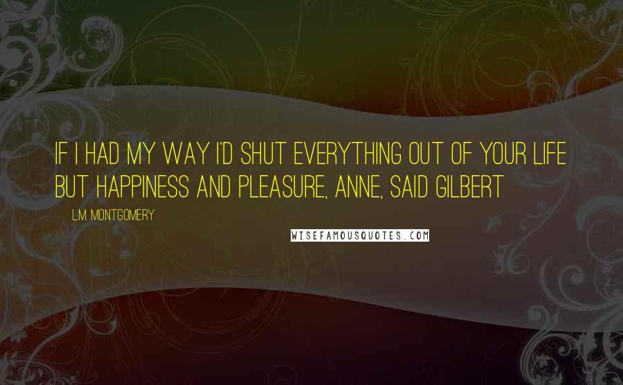 L.M. Montgomery Quotes: If I had my way I'd shut everything out of your life but happiness and pleasure, Anne, said Gilbert