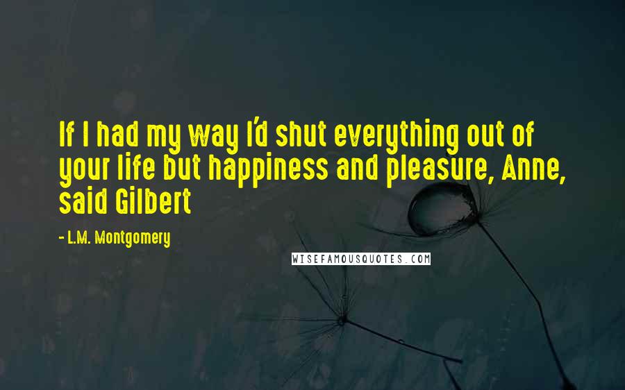 L.M. Montgomery Quotes: If I had my way I'd shut everything out of your life but happiness and pleasure, Anne, said Gilbert
