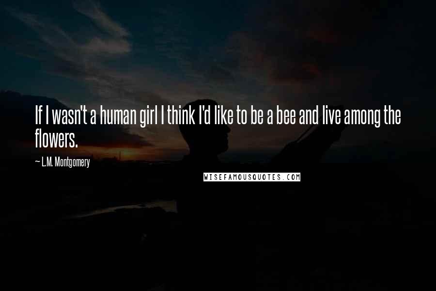 L.M. Montgomery Quotes: If I wasn't a human girl I think I'd like to be a bee and live among the flowers.