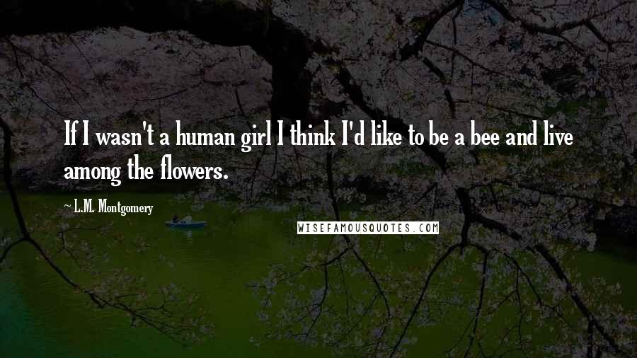 L.M. Montgomery Quotes: If I wasn't a human girl I think I'd like to be a bee and live among the flowers.