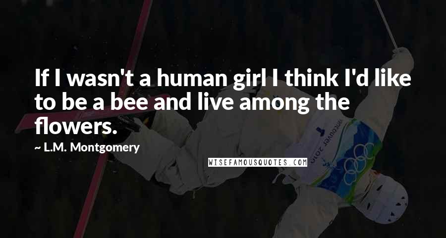 L.M. Montgomery Quotes: If I wasn't a human girl I think I'd like to be a bee and live among the flowers.