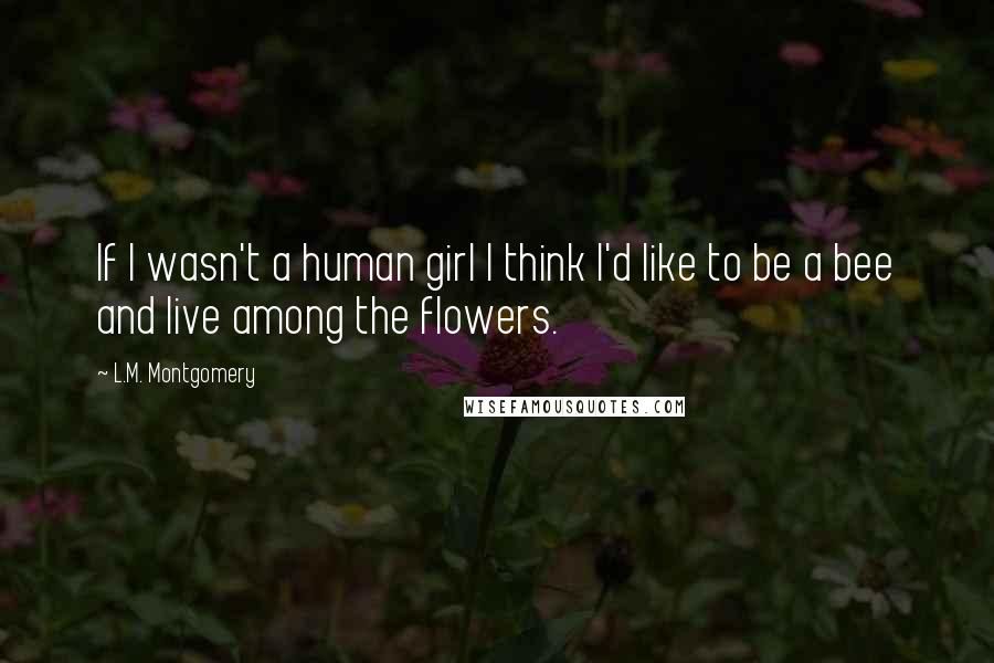 L.M. Montgomery Quotes: If I wasn't a human girl I think I'd like to be a bee and live among the flowers.
