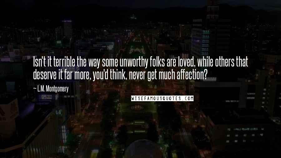 L.M. Montgomery Quotes: Isn't it terrible the way some unworthy folks are loved, while others that deserve it far more, you'd think, never get much affection?