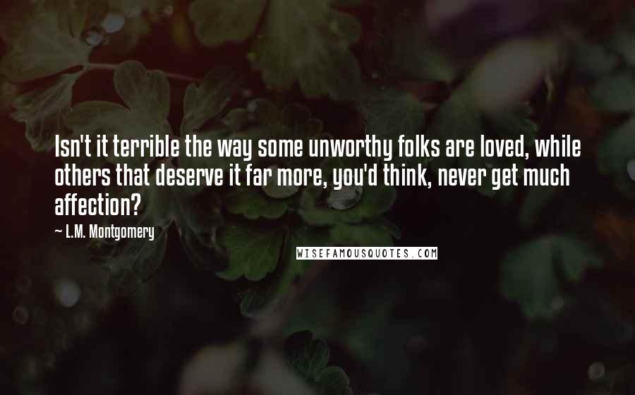 L.M. Montgomery Quotes: Isn't it terrible the way some unworthy folks are loved, while others that deserve it far more, you'd think, never get much affection?