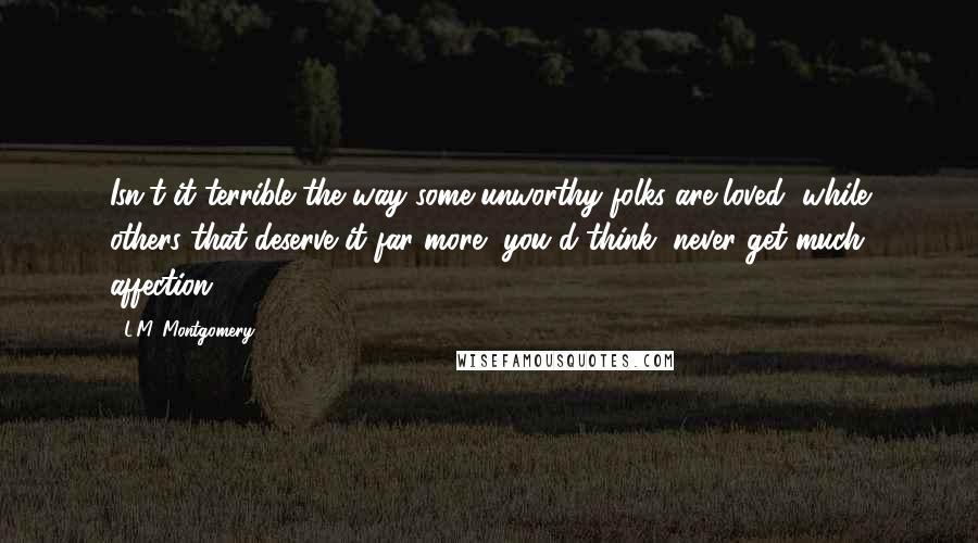 L.M. Montgomery Quotes: Isn't it terrible the way some unworthy folks are loved, while others that deserve it far more, you'd think, never get much affection?