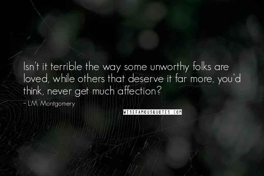 L.M. Montgomery Quotes: Isn't it terrible the way some unworthy folks are loved, while others that deserve it far more, you'd think, never get much affection?