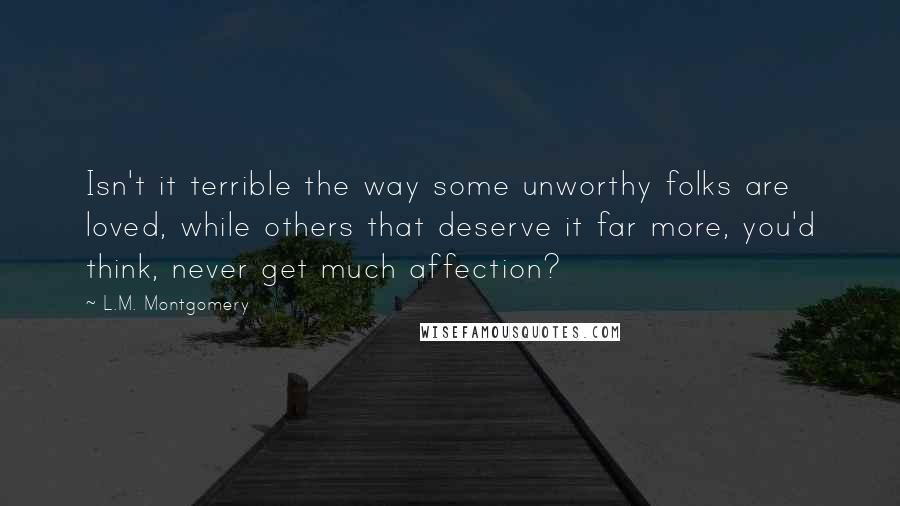 L.M. Montgomery Quotes: Isn't it terrible the way some unworthy folks are loved, while others that deserve it far more, you'd think, never get much affection?