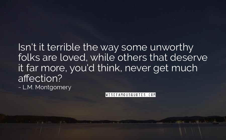 L.M. Montgomery Quotes: Isn't it terrible the way some unworthy folks are loved, while others that deserve it far more, you'd think, never get much affection?