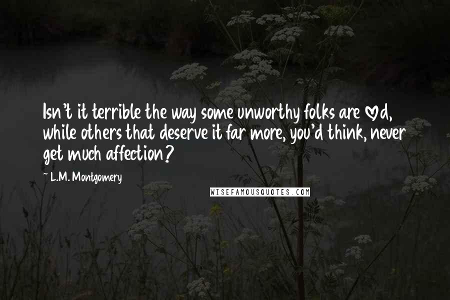 L.M. Montgomery Quotes: Isn't it terrible the way some unworthy folks are loved, while others that deserve it far more, you'd think, never get much affection?