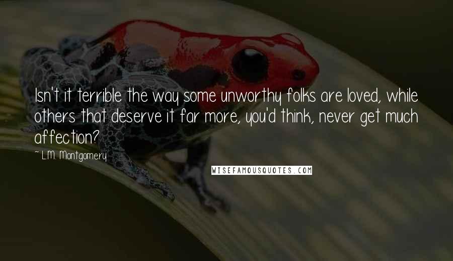 L.M. Montgomery Quotes: Isn't it terrible the way some unworthy folks are loved, while others that deserve it far more, you'd think, never get much affection?