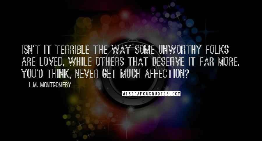 L.M. Montgomery Quotes: Isn't it terrible the way some unworthy folks are loved, while others that deserve it far more, you'd think, never get much affection?