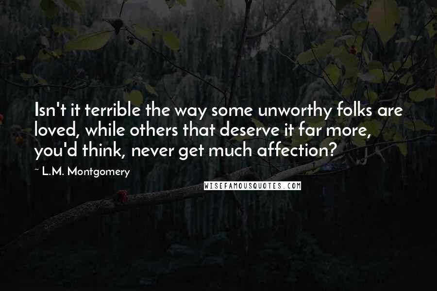 L.M. Montgomery Quotes: Isn't it terrible the way some unworthy folks are loved, while others that deserve it far more, you'd think, never get much affection?