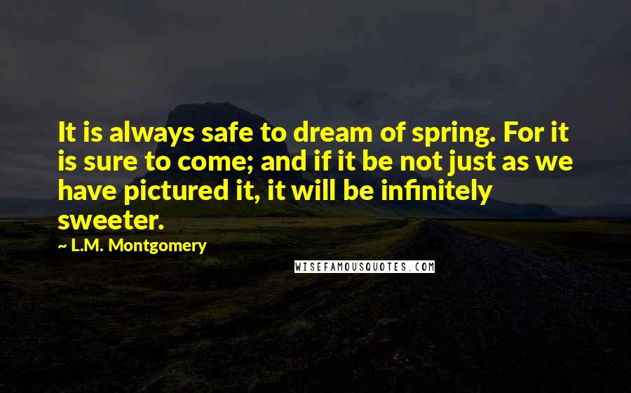 L.M. Montgomery Quotes: It is always safe to dream of spring. For it is sure to come; and if it be not just as we have pictured it, it will be infinitely sweeter.